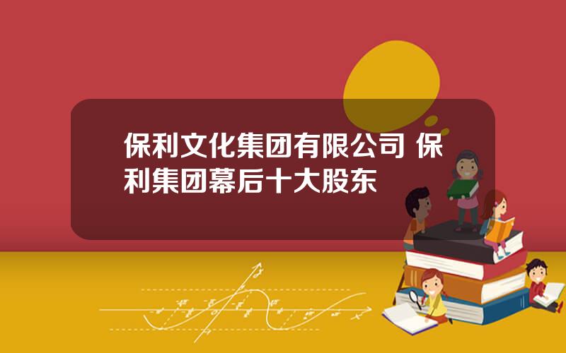 保利文化集团有限公司 保利集团幕后十大股东